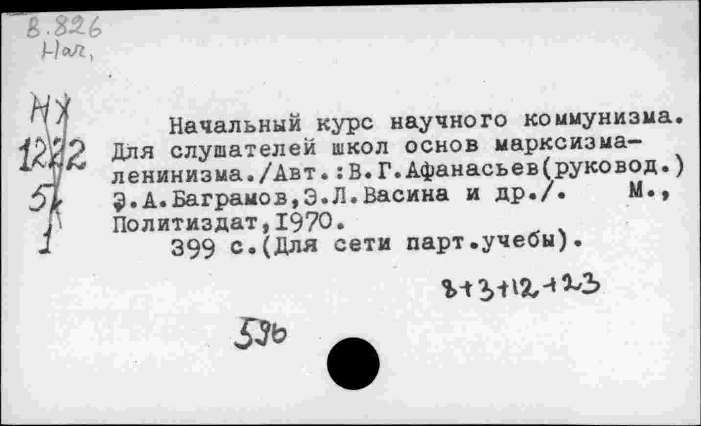 ﻿£.326
Начальный курс научного коммунизма. Для слушателей школ основ марксизма-ленинизма./Авт. :В.Г.Афанасьев(руковод.) $.А.Ваграмов,Э.Л.Васина и др./.	М.,
Политиздат,1970.
399 с.(Для сети парт.учебы).